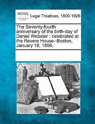 The Seventy-Fourth Anniversary of the Birth-Day of Daniel Webster: Celebrated at the Revere House--Boston, January 18, 1856. by Multiple Contributors