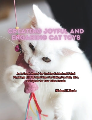 Creating Joyful and Engaging Cat Toys: An In-Depth Manual for Crafting Knitted and Felted Playthings with Detailed Steps for Making Fun Balls, Mice, a by Davis, Michael K.