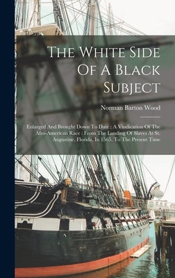The White Side Of A Black Subject: Enlarged And Brought Down To Date: A Vindication Of The Afro-american Race: From The Landing Of Slaves At St. Augus by Wood, Norman Barton