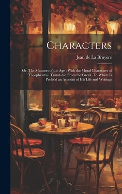 Characters: Or, The Manners of the age: With the Moral Characters of Theophrastus. Translated From the Greek. To Which is Prefix'd by La Bruyère, Jean de