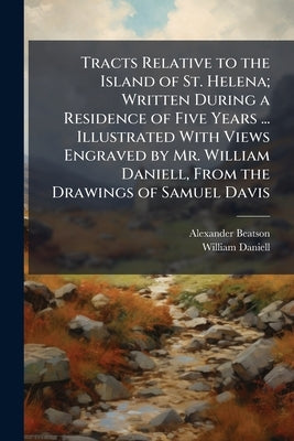 Tracts Relative to the Island of St. Helena; Written During a Residence of Five Years ... Illustrated With Views Engraved by Mr. William Daniell, From by Beatson, Alexander