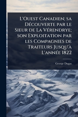L'Ouest Canadien; sa DÃ(c)couverte par le Sieur de La VÃ(c)rendrye; son Exploitation par les Compagnies de Traiteurs Jusqu'Ã L'annÃ(c)e 1822 by Dugas, George
