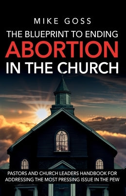 The Blueprint to Ending Abortion in the Church: "A Guide for Pastors and Church Leaders to Address Abortion with Compassion and Biblical Integrity" by Goss, Mike