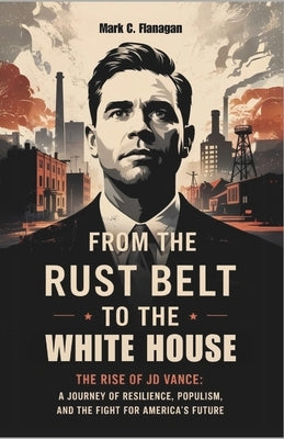 From the Rust Belt to the White House: THE RISE OF JD VANCE: A Journey of Resilience, Populism, and the Fight for America's Future by Flanagan, Mark C.