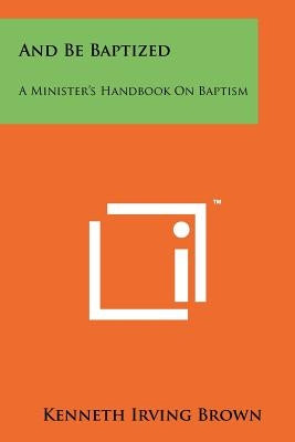 And Be Baptized: A Minister's Handbook On Baptism by Brown, Kenneth Irving