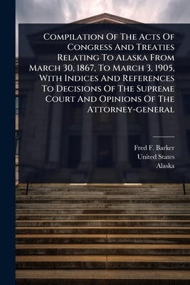Compilation Of The Acts Of Congress And Treaties Relating To Alaska From March 30, 1867, To March 3, 1905, With Indices And References To Decisions Of by Barker, Fred F.