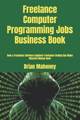 Freelance Computer Programming Jobs Business Book: How a Freelance Software Engineer Freelance Coding Can Make Massive Money Now! by Mahoney, Brian