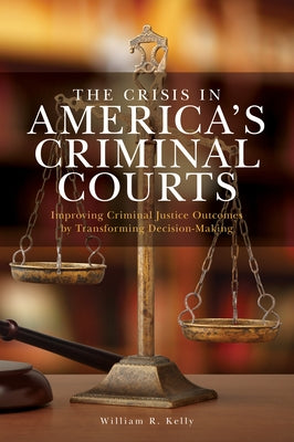 The Crisis in America's Criminal Courts: Improving Criminal Justice Outcomes by Transforming Decision-Making by Kelly, William