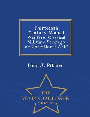 Thirteenth Century Mongol Warfare: Classical Military Strategy or Operational Art? - War College Series by Pittard, Dana J.