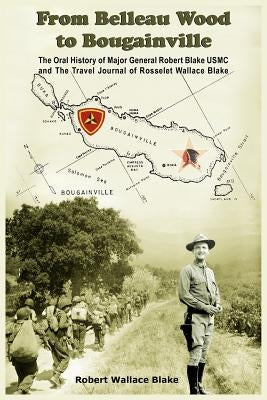 From Belleau Wood to Bougainville: The Oral History of Major General Robert Blake USMC and The Travel Journal of Rosselet Wallace Blake by Blake, Robert Wallace