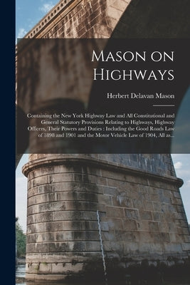 Mason on Highways: Containing the New York Highway Law and All Constitutional and General Statutory Provisions Relating to Highways, High by Mason, Herbert Delavan 1878-