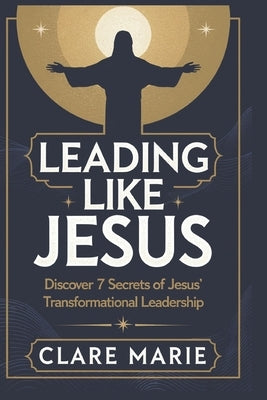 Leading Like Jesus: Discover 7 Secrets to Jesus' Transformational Leadership by Marie, Clare