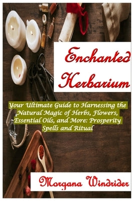 Enchanted Herbarium: Your Ultimate Guide to Harnessing the Natural Magic of Herbs, Flowers, Essential Oils, and More: Prosperity Spells and by Windrider, Morgana