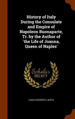 History of Italy During the Consulate and Empire of Napoleon Buonaparte, Tr. by the Author of 'the Life of Joanna, Queen of Naples' by Botta, Carlo Giuseppe G.