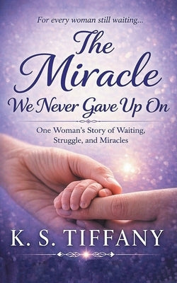 The Miracle We Never Gave Up On: One Woman's Story of Waiting, Struggle, and Miracles by Tiffany, K. S.