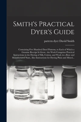 Smith's Practical Dyer's Guide: Containing Five Hundred Dyed Patterns, to Each of Which a Genuine Receipt is Given: the Work Comprises Practical Instr by Smith, David Pattern Dyer