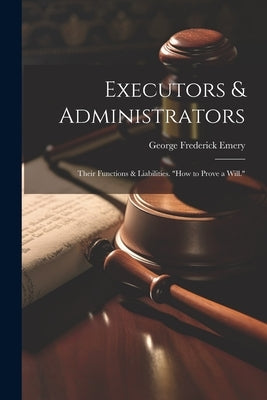 Executors & Administrators: Their Functions & Liabilities. "how to Prove a Will." by Emery, George Frederick