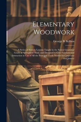 Elementary Woodwork: A Series of Sixteen Lessons Taught in the Senior Grammar Grade at Springfield Mass. and Designed to Give Fundamental I by Kilbon, George B.