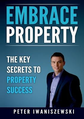 Embrace Property: The key secrets to property success by Iwaniszewski, Peter