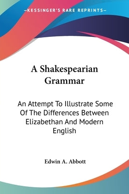 A Shakespearian Grammar: An Attempt To Illustrate Some Of The Differences Between Elizabethan And Modern English by Abbott, Edwin A.