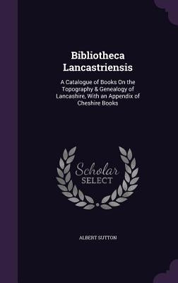 Bibliotheca Lancastriensis: A Catalogue of Books On the Topography & Genealogy of Lancashire, With an Appendix of Cheshire Books by Sutton, Albert