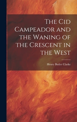 The Cid Campeador and the Waning of the Crescent in the West by Clarke, Henry Butler