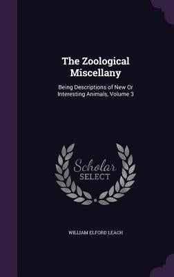 The Zoological Miscellany: Being Descriptions of New Or Interesting Animals, Volume 3 by Leach, William Elford