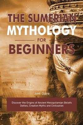 The Sumerian Mythology for Beginners: Discover the Origins of Ancient Mesopotamian Beliefs Deities, Creation Myths and Civilization by Claire, John