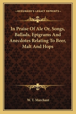 In Praise of Ale Or, Songs, Ballads, Epigrams and Anecdotes Relating to Beer, Malt and Hops by Marchant, W. T.