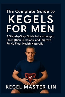 The Complete Guide to Kegels for Men: A Step-by-Step Guide to Last Longer, Strengthen Erections, and Improve Pelvic Floor Health Naturally by Lin, Kegel Master