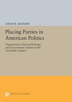 Placing Parties in American Politics: Organization, Electoral Settings, and Government Activity in the Twentieth Century by Mayhew, David R.