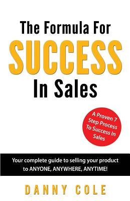 The Formula For Success In Sales: Your complete guide to selling your product to ANYONE, ANYWHERE, ANYTIME! by Cole, Danny