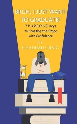Bruh! I Just Want to Graduate: 7 P.U.R.P.O.S.E. Keys to Crossing The Stage with Confidence by Craig, Chadijah