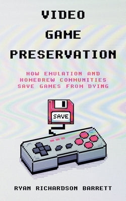 Video Game Preservation: How Emulation and Homebrew Communities Save Games From Dying by Barrett, Ryan Richardson