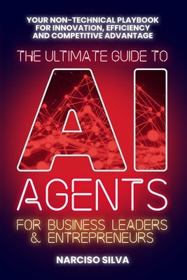 The Ultimate Guide to AI Agents for Business Leaders and Entrepreneurs: Your Non-technical Playbook for Innovation, Efficiency and Competitive Advanta by Silva, Narciso