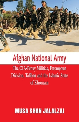 Afghan National Army: The CIA-Proxy Militias, Fatemyoun Division, Taliban and the Islamic State of Khorasan by Jalalzai, Musa Khan