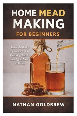 Home Mead Making for Beginners: Learn the Basics of Fermentation, Flavoring, Bottling, and Aging Mead at Home by Goldbrew, Nathan