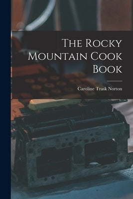The Rocky Mountain Cook Book by Norton, Caroline Trask