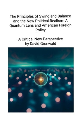 The Principles of Swing and Balance and the New Political Realism: A Quantum Lens and American Foreign Policy A Critical New Perspective: A Critical N by Grunwald, David