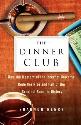 The Dinner Club: How the Masters of the Internet Universe Rode the Rise and Fall of the Greatest Boom in History by Henry, Shannon