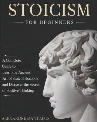 Stoicism for Beginners: A Complete Guide to Learn the Ancient Art of Stoic Philosophy and Discover the Secret of Positive Thinking by Mantalos, Alexandre