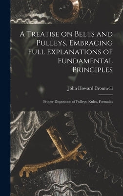 A Treatise on Belts and Pulleys. Embracing Full Explanations of Fundamental Principles; Proper Disposition of Pulleys; Rules, Formulas by Cromwell, John Howard