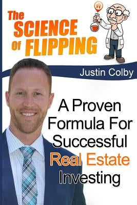 The Science of Flipping: A Proven Formula For Successful Real Estate Investing by Colby, Justin