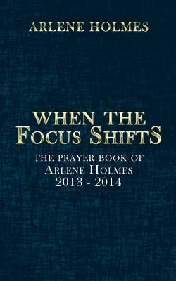 When the Focus Shifts: The Prayer Book of Arlene Holmes 2013 - 2014 by Holmes, Arlene