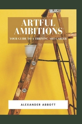 Artful Ambitions: Your Guide to a Thriving Art Career by Abbott, Alexander