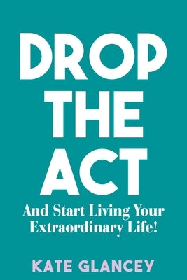 Drop the ACT: And Start Living Your Extraordinary Life! by Glancey, Kate