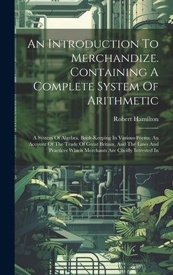 An Introduction To Merchandize. Containing A Complete System Of Arithmetic: A System Of Algebra. Book-keeping In Various Forms. An Account Of The Trad by Hamilton, Robert