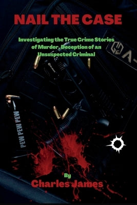 Nail the Case: Investigating the True Crime Stories of Murder, Deception of an Unsuspected Criminal by James, Charles