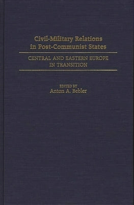 Civil-Military Relations in Post-Communist States: Central and Eastern Europe in Transition by Bebler, Anton A.