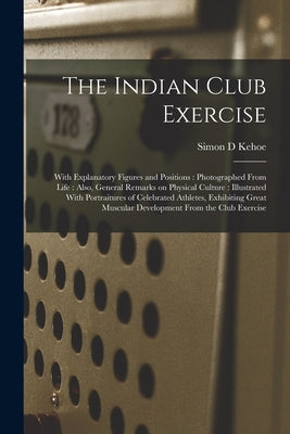 The Indian Club Exercise: With Explanatory Figures and Positions: Photographed From Life: Also, General Remarks on Physical Culture: Illustrated by Kehoe, Simon D.